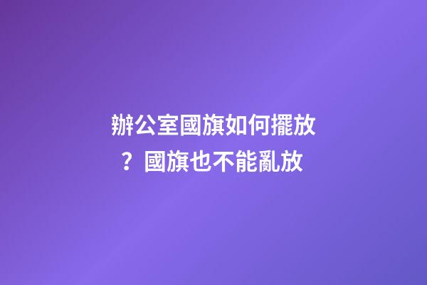 辦公室國旗如何擺放？國旗也不能亂放